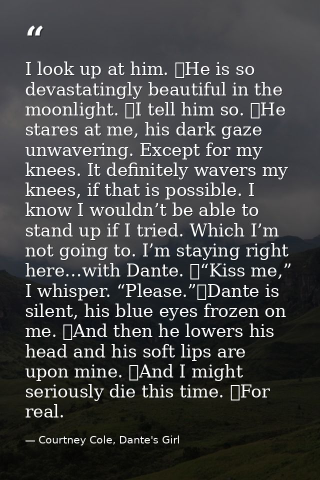 I look up at him. 	He is so devastatingly beautiful in the moonlight. 	I tell him so. 	He stares at me, his dark gaze un — Courtney Cole, Dante's Girl