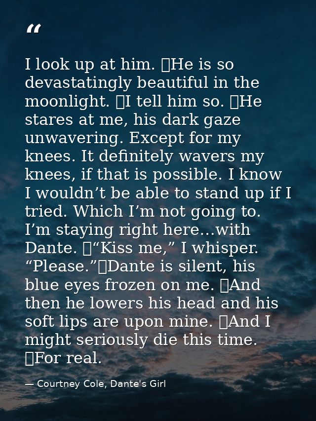 I look up at him. 	He is so devastatingly beautiful in the moonlight. 	I tell him so. 	He stares at me, his dark gaze un — Courtney Cole, Dante's Girl
