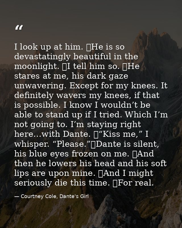 I look up at him. 	He is so devastatingly beautiful in the moonlight. 	I tell him so. 	He stares at me, his dark gaze un — Courtney Cole, Dante's Girl