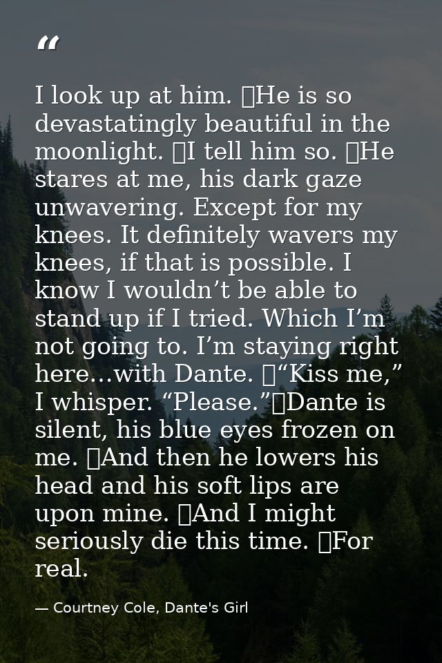 I look up at him. 	He is so devastatingly beautiful in the moonlight. 	I tell him so. 	He stares at me, his dark gaze un — Courtney Cole, Dante's Girl