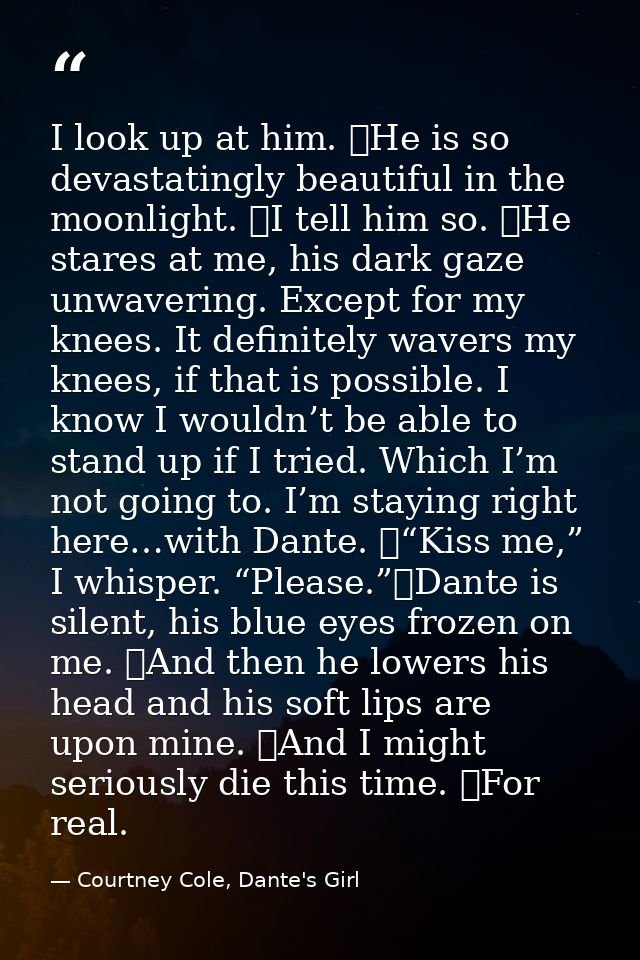 I look up at him. 	He is so devastatingly beautiful in the moonlight. 	I tell him so. 	He stares at me, his dark gaze un — Courtney Cole, Dante's Girl