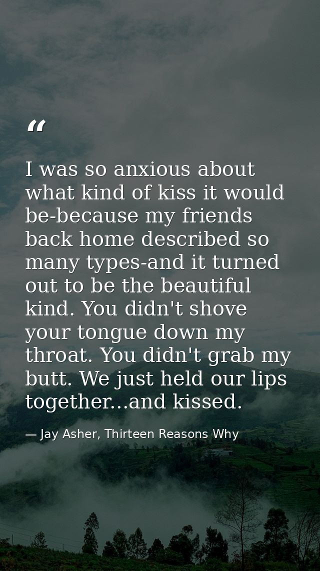 I was so anxious about what kind of kiss it would be-because my friends back home described so many types-and it turned  — Jay Asher, Thirteen Reasons Why