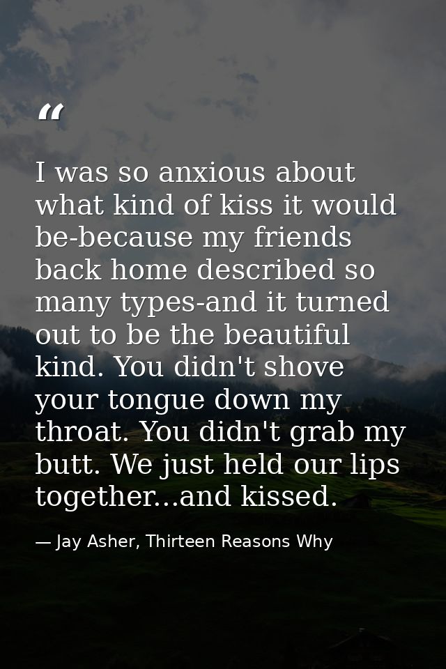 I was so anxious about what kind of kiss it would be-because my friends back home described so many types-and it turned  — Jay Asher, Thirteen Reasons Why
