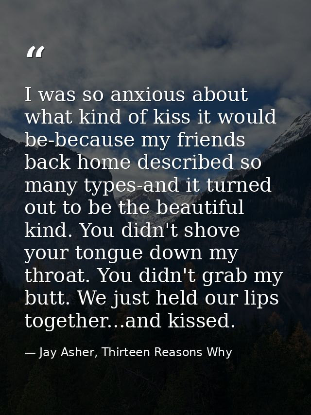 I was so anxious about what kind of kiss it would be-because my friends back home described so many types-and it turned  — Jay Asher, Thirteen Reasons Why