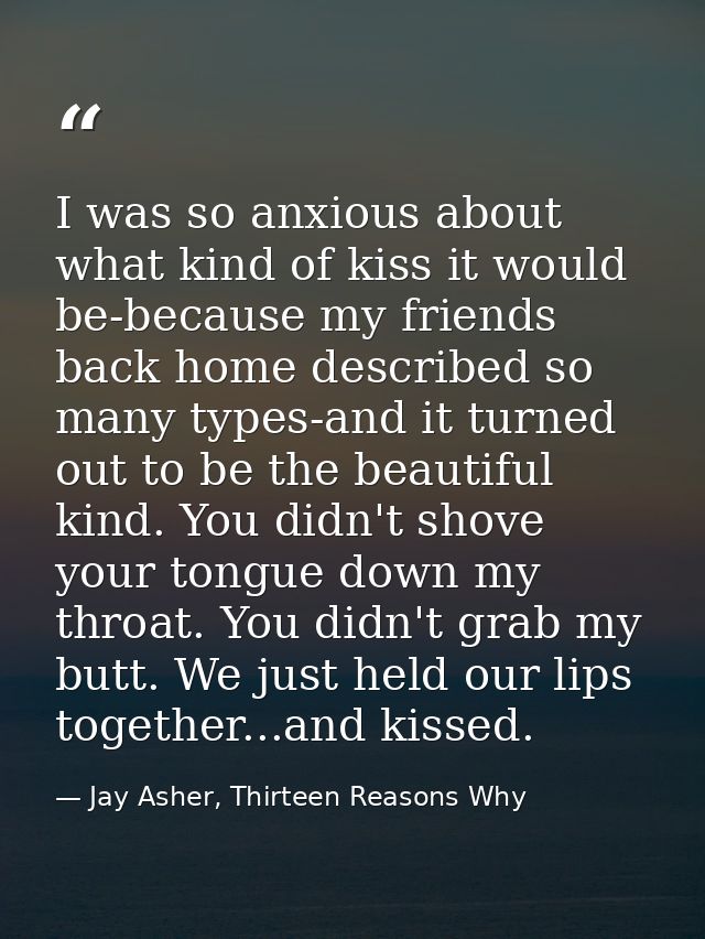 I was so anxious about what kind of kiss it would be-because my friends back home described so many types-and it turned  — Jay Asher, Thirteen Reasons Why