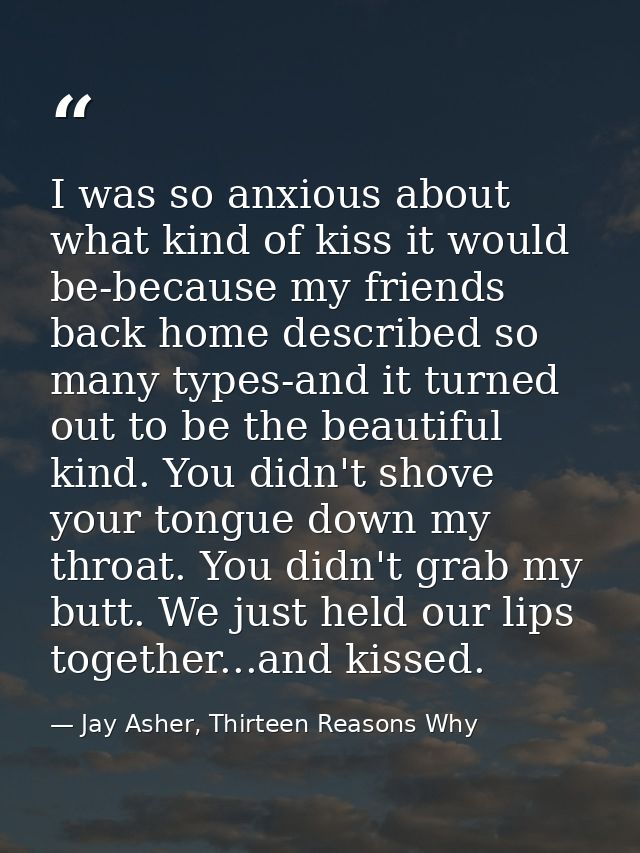 I was so anxious about what kind of kiss it would be-because my friends back home described so many types-and it turned  — Jay Asher, Thirteen Reasons Why