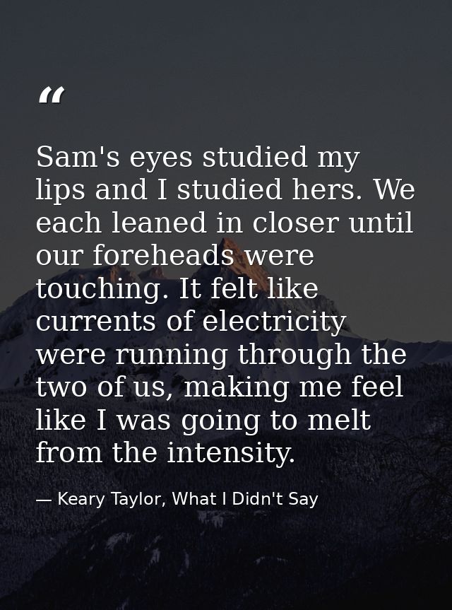 Sam's eyes studied my lips and I studied hers. We each leaned in closer until our foreheads were touching. It felt like  — Keary Taylor, What I Didn't Say