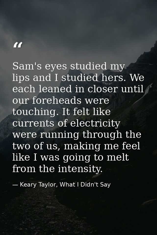 Sam's eyes studied my lips and I studied hers. We each leaned in closer until our foreheads were touching. It felt like  — Keary Taylor, What I Didn't Say