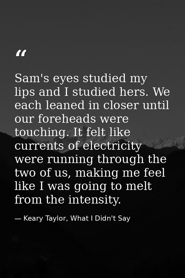 Sam's eyes studied my lips and I studied hers. We each leaned in closer until our foreheads were touching. It felt like  — Keary Taylor, What I Didn't Say