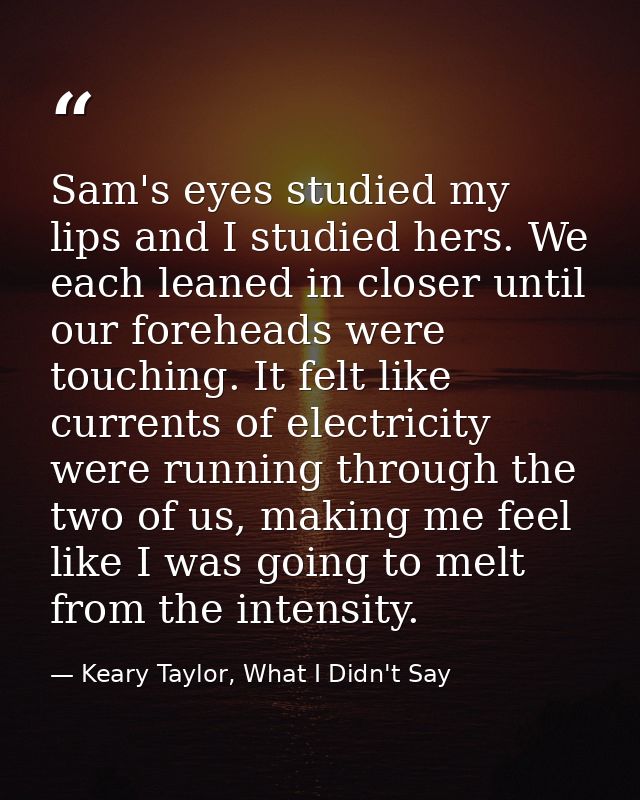 Sam's eyes studied my lips and I studied hers. We each leaned in closer until our foreheads were touching. It felt like  — Keary Taylor, What I Didn't Say