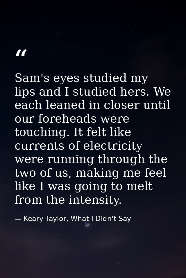 Sam's eyes studied my lips and I studied hers. We each leaned in closer until our foreheads were touching. It felt like  — Keary Taylor, What I Didn't Say