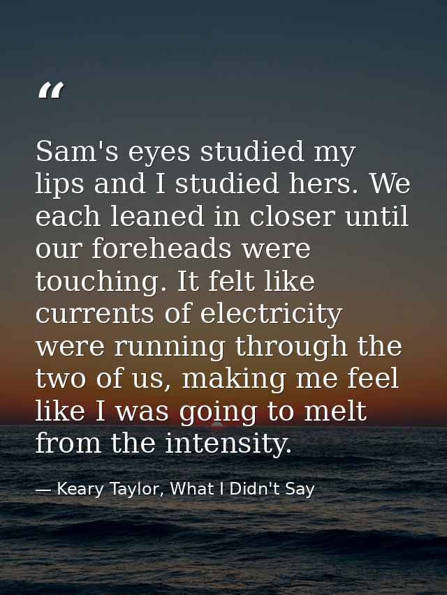 Sam's eyes studied my lips and I studied hers. We each leaned in closer until our foreheads were touching. It felt like  — Keary Taylor, What I Didn't Say