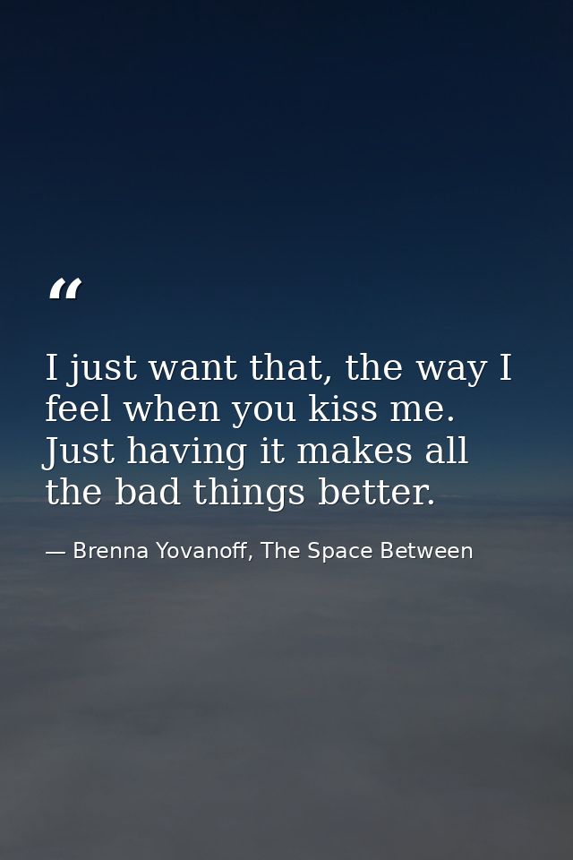 I just want that, the way I feel when you kiss me. Just having it makes all the bad things better. — Brenna Yovanoff, The Space Between