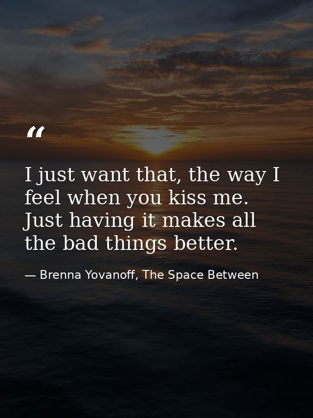 I just want that, the way I feel when you kiss me. Just having it makes all the bad things better. — Brenna Yovanoff, The Space Between