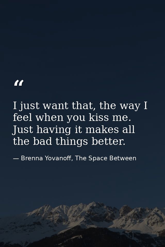 I just want that, the way I feel when you kiss me. Just having it makes all the bad things better. — Brenna Yovanoff, The Space Between