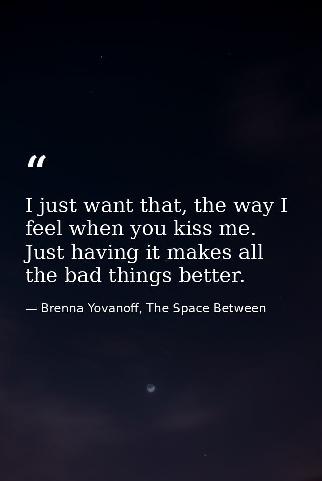 I just want that, the way I feel when you kiss me. Just having it makes all the bad things better. — Brenna Yovanoff, The Space Between