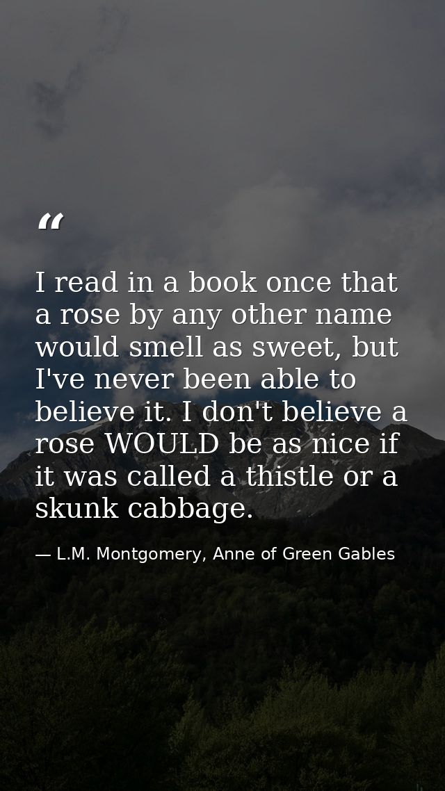I read in a book once that a rose by any other name would smell as sweet, but I've never been able to believe it. I don' — L.M. Montgomery, Anne of Green Gables