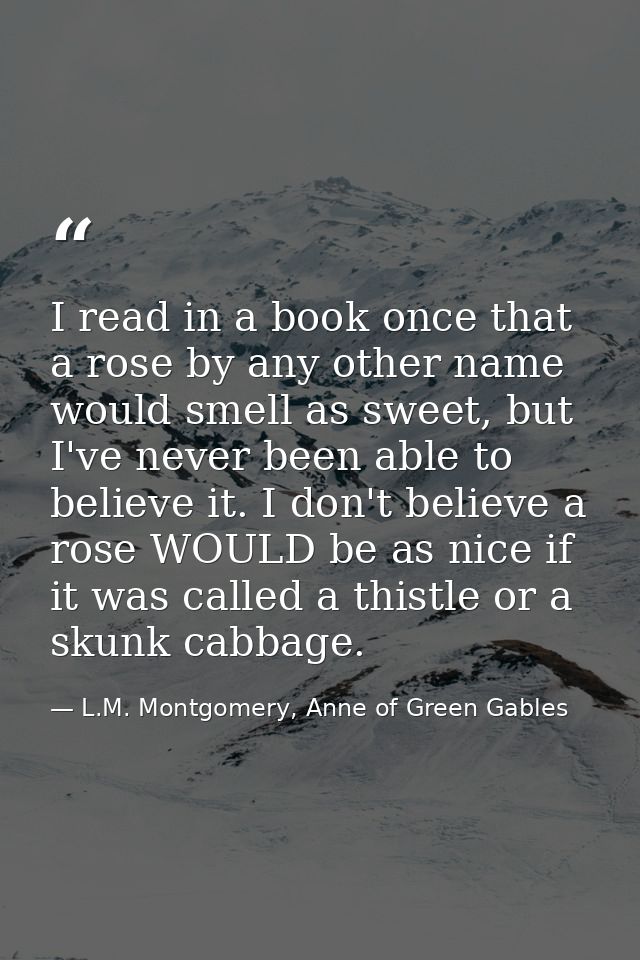I read in a book once that a rose by any other name would smell as sweet, but I've never been able to believe it. I don' — L.M. Montgomery, Anne of Green Gables