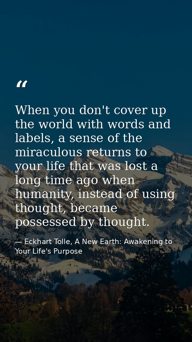 When you don't cover up the world with words and labels, a sense of the miraculous returns to your life that was lost a  — Eckhart Tolle, A New Earth: Awakening to Your Life's Purpose
