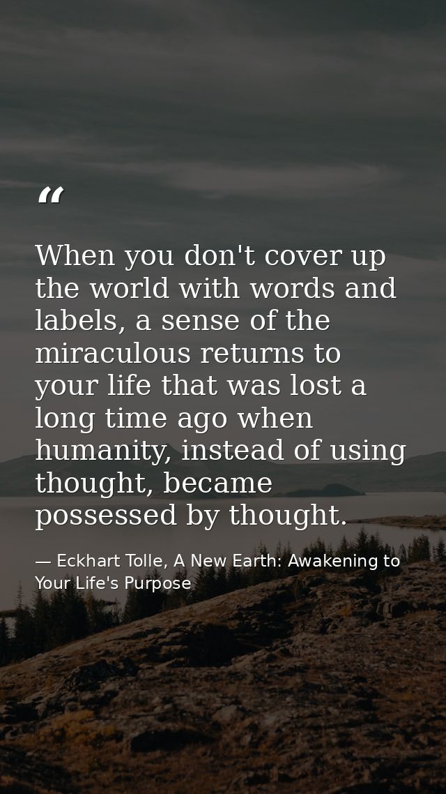 When you don't cover up the world with words and labels, a sense of the miraculous returns to your life that was lost a  — Eckhart Tolle, A New Earth: Awakening to Your Life's Purpose