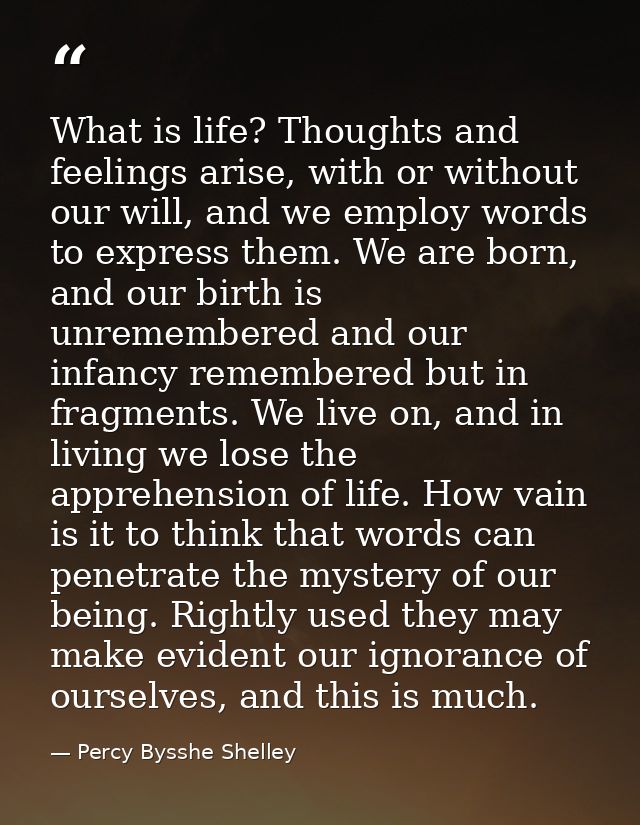 What is life? Thoughts and feelings arise, with or without our will, and we employ words to express them. We are born, a — Percy Bysshe Shelley