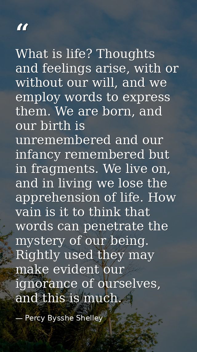 What is life? Thoughts and feelings arise, with or without our will, and we employ words to express them. We are born, a — Percy Bysshe Shelley