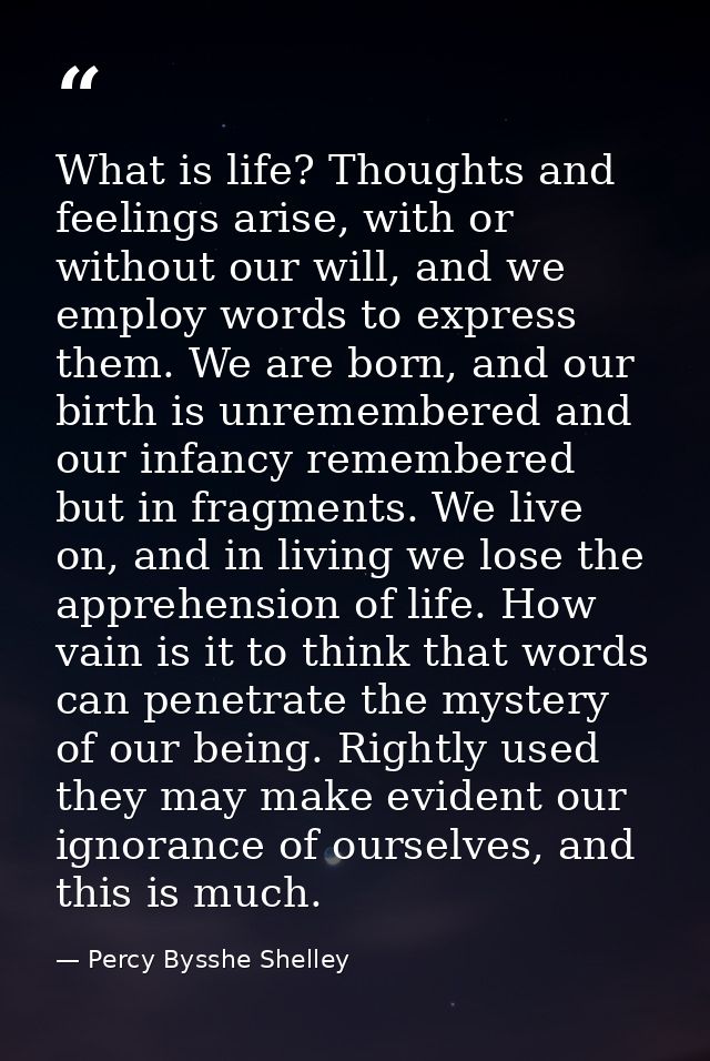 What is life? Thoughts and feelings arise, with or without our will, and we employ words to express them. We are born, a — Percy Bysshe Shelley
