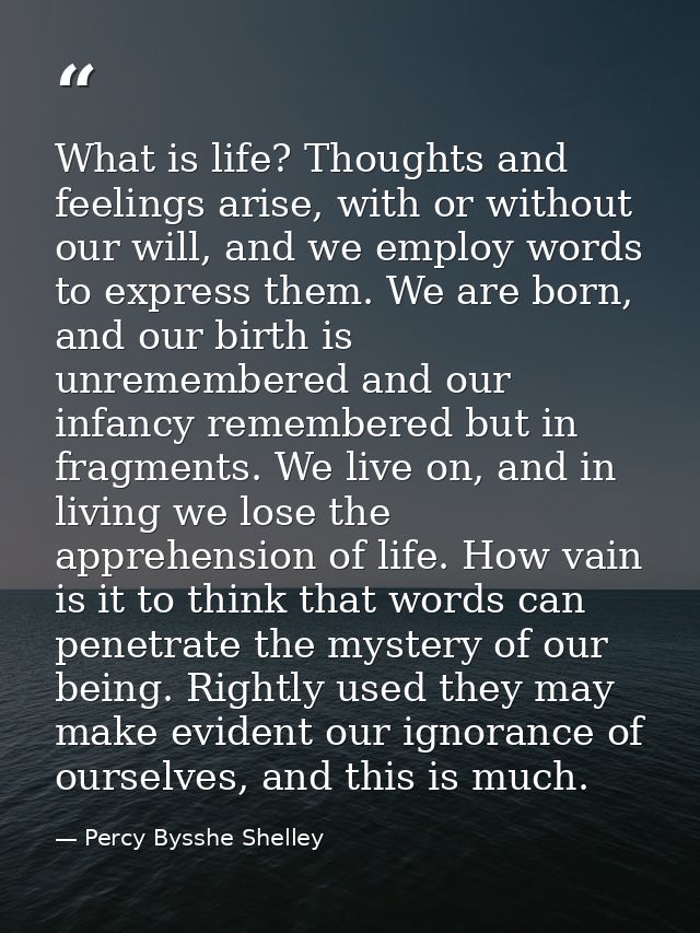 What is life? Thoughts and feelings arise, with or without our will, and we employ words to express them. We are born, a — Percy Bysshe Shelley