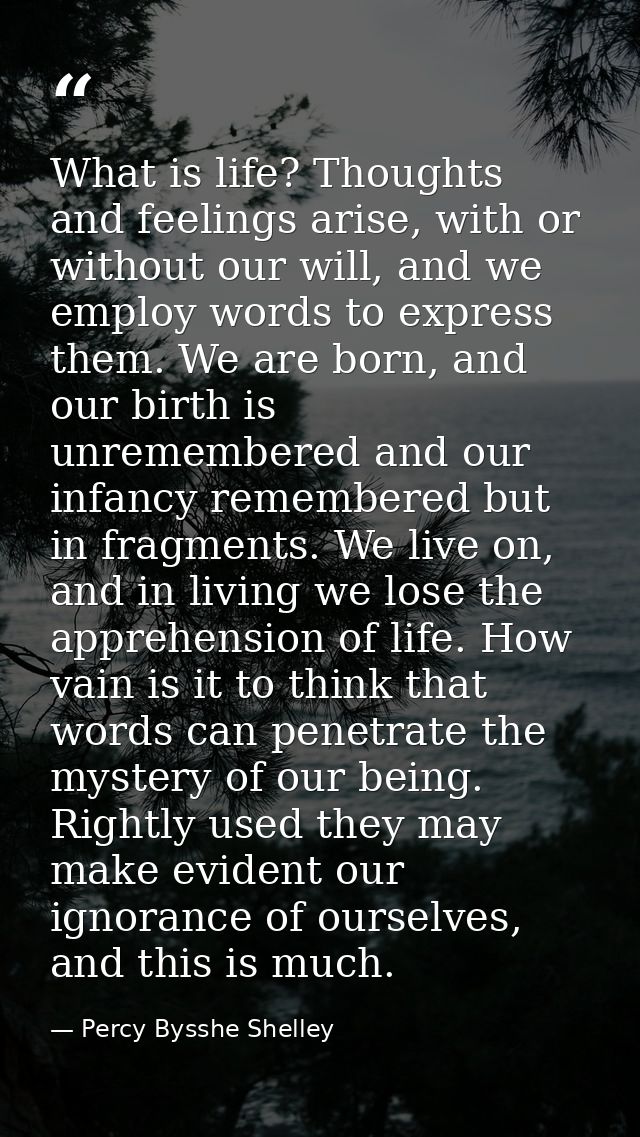 What is life? Thoughts and feelings arise, with or without our will, and we employ words to express them. We are born, a — Percy Bysshe Shelley