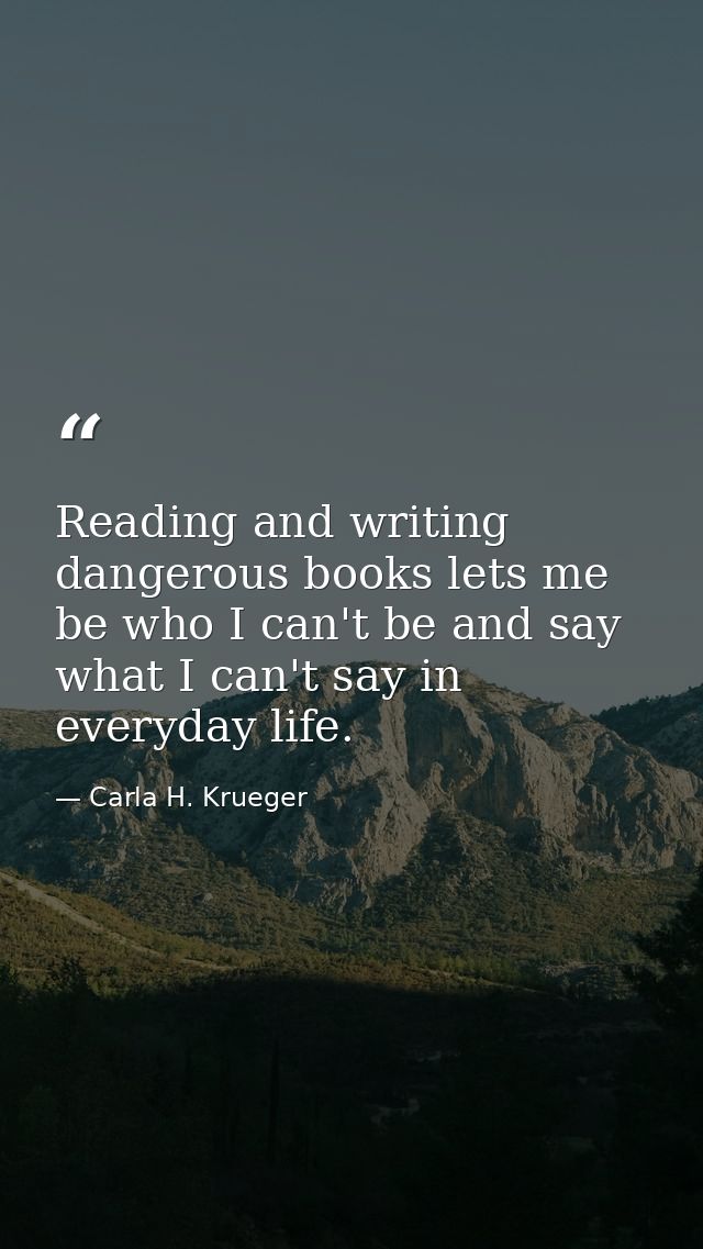 Reading and writing dangerous books lets me be who I can't be and say what I can't say in everyday life. — Carla H. Krueger