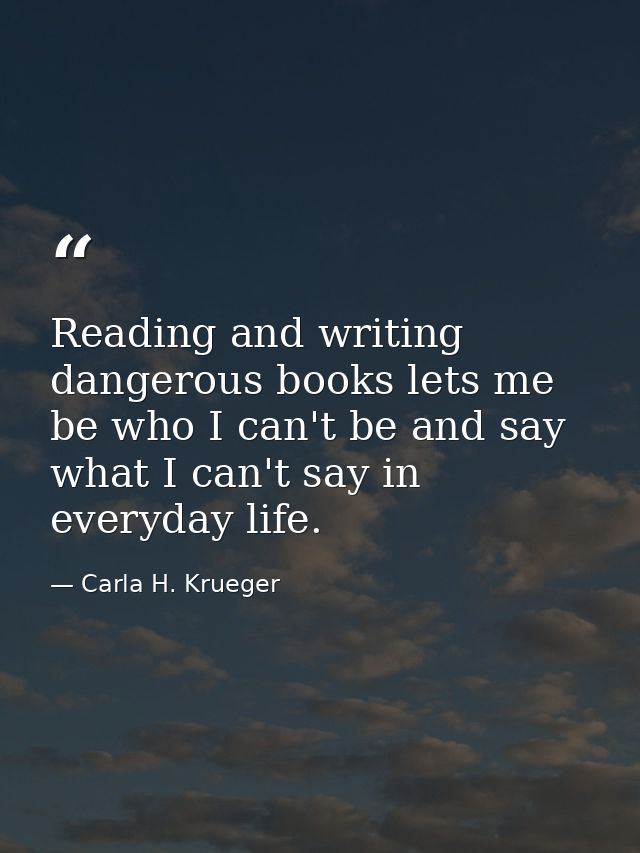 Reading and writing dangerous books lets me be who I can't be and say what I can't say in everyday life. — Carla H. Krueger