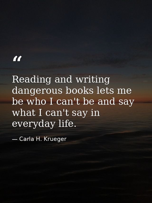 Reading and writing dangerous books lets me be who I can't be and say what I can't say in everyday life. — Carla H. Krueger