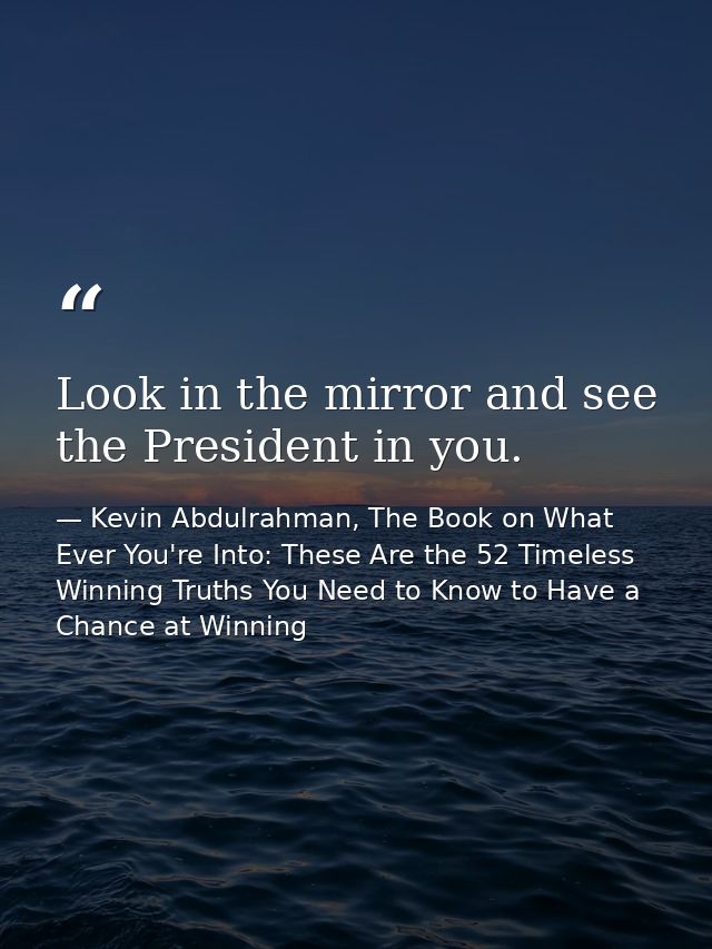 Look in the mirror and see the President in you. — Kevin Abdulrahman, The Book on What Ever You're Into: These Are the 52 Timeless Winning Truths You Need to Know to Have a Chance at Winning
