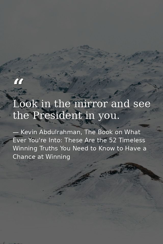 Look in the mirror and see the President in you. — Kevin Abdulrahman, The Book on What Ever You're Into: These Are the 52 Timeless Winning Truths You Need to Know to Have a Chance at Winning