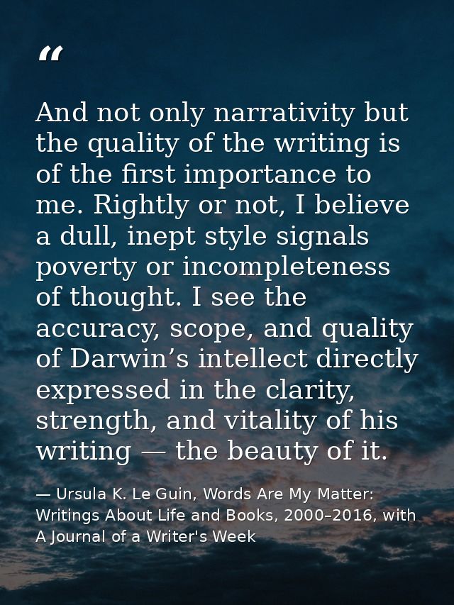 And not only narrativity but the quality of the writing is of the first importance to me. Rightly or not, I believe a du — Ursula K. Le Guin, Words Are My Matter: Writings About Life and Books, 2000–2016, with A Journal of a Writer's Week