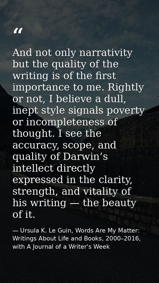 And not only narrativity but the quality of the writing is of the first importance to me. Rightly or not, I believe a du — Ursula K. Le Guin, Words Are My Matter: Writings About Life and Books, 2000–2016, with A Journal of a Writer's Week