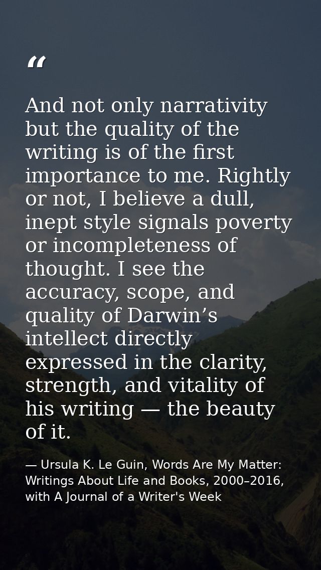 And not only narrativity but the quality of the writing is of the first importance to me. Rightly or not, I believe a du — Ursula K. Le Guin, Words Are My Matter: Writings About Life and Books, 2000–2016, with A Journal of a Writer's Week