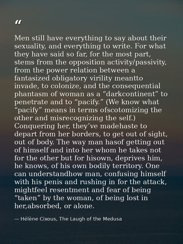Men still have everything to say about their sexuality, and everything to write. For what they have said so far, for the — Hélène Cixous, The Laugh of the Medusa