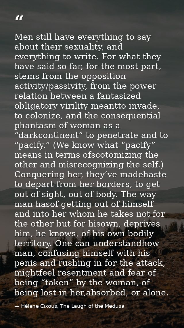 Men still have everything to say about their sexuality, and everything to write. For what they have said so far, for the — Hélène Cixous, The Laugh of the Medusa
