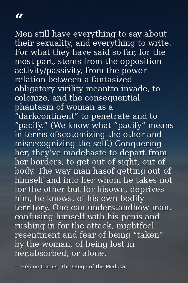 Men still have everything to say about their sexuality, and everything to write. For what they have said so far, for the — Hélène Cixous, The Laugh of the Medusa