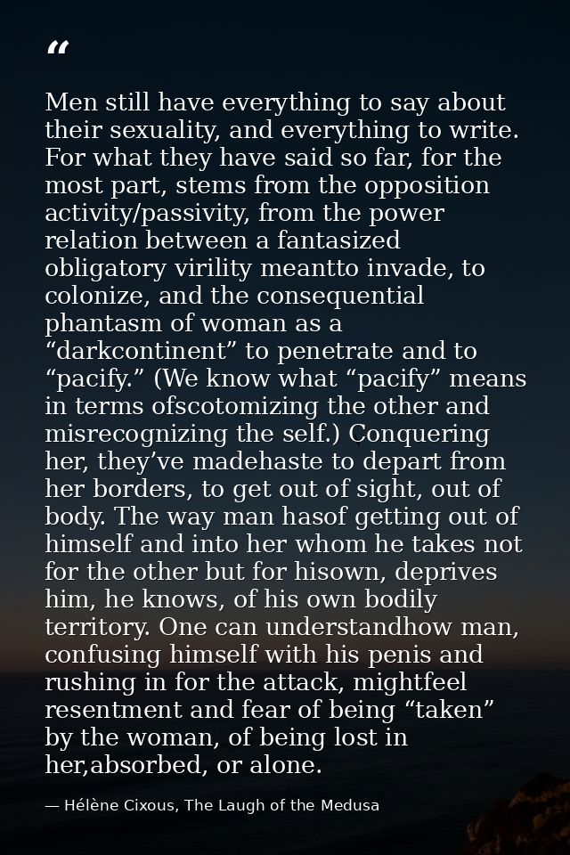 Men still have everything to say about their sexuality, and everything to write. For what they have said so far, for the — Hélène Cixous, The Laugh of the Medusa