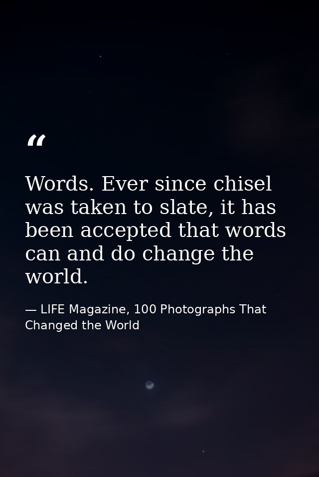 Words. Ever since chisel was taken to slate, it has been accepted that words can and do change the world. — LIFE Magazine, 100 Photographs That Changed the World