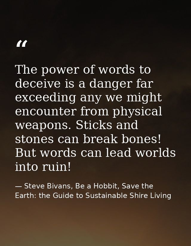 The power of words to deceive is a danger far exceeding any we might encounter from physical weapons. Sticks and stones  — Steve Bivans, Be a Hobbit, Save the Earth: the Guide to Sustainable Shire Living