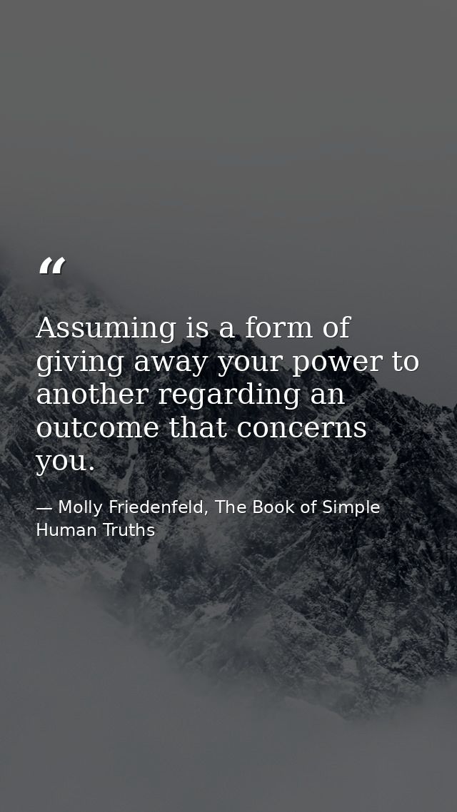 Assuming is a form of giving away your power to another regarding an outcome that concerns you. — Molly Friedenfeld, The Book of Simple Human Truths
