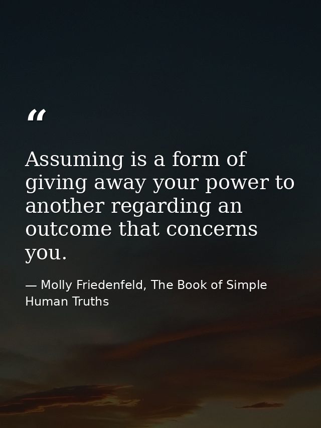 Assuming is a form of giving away your power to another regarding an outcome that concerns you. — Molly Friedenfeld, The Book of Simple Human Truths