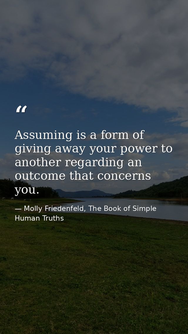 Assuming is a form of giving away your power to another regarding an outcome that concerns you. — Molly Friedenfeld, The Book of Simple Human Truths