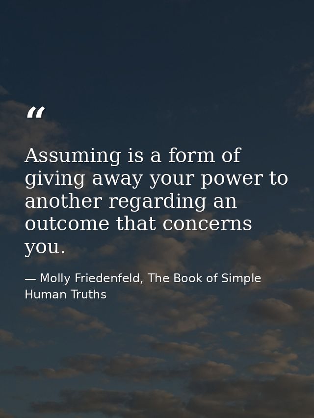 Assuming is a form of giving away your power to another regarding an outcome that concerns you. — Molly Friedenfeld, The Book of Simple Human Truths