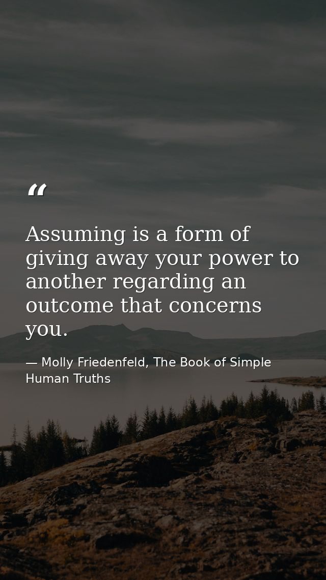 Assuming is a form of giving away your power to another regarding an outcome that concerns you. — Molly Friedenfeld, The Book of Simple Human Truths
