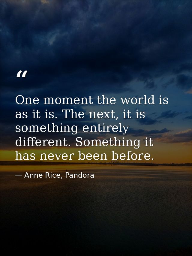 One moment the world is as it is. The next, it is something entirely different. Something it has never been before. — Anne Rice, Pandora