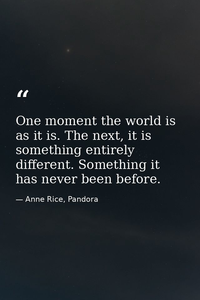 One moment the world is as it is. The next, it is something entirely different. Something it has never been before. — Anne Rice, Pandora